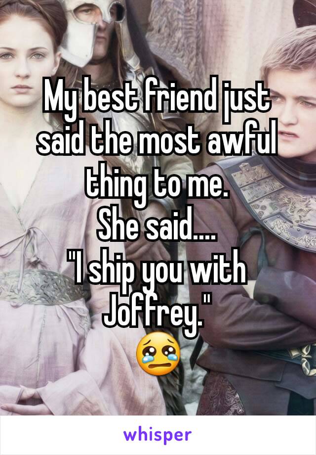 My best friend just said the most awful thing to me.
She said....
"I ship you with Joffrey."
😢