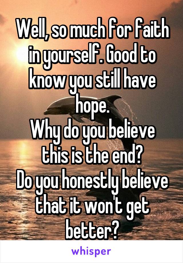 Well, so much for faith in yourself. Good to know you still have hope.
Why do you believe this is the end?
Do you honestly believe that it won't get better?