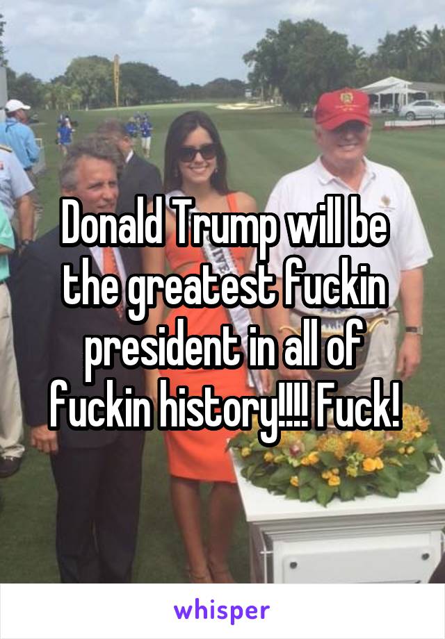 Donald Trump will be the greatest fuckin president in all of fuckin history!!!! Fuck!