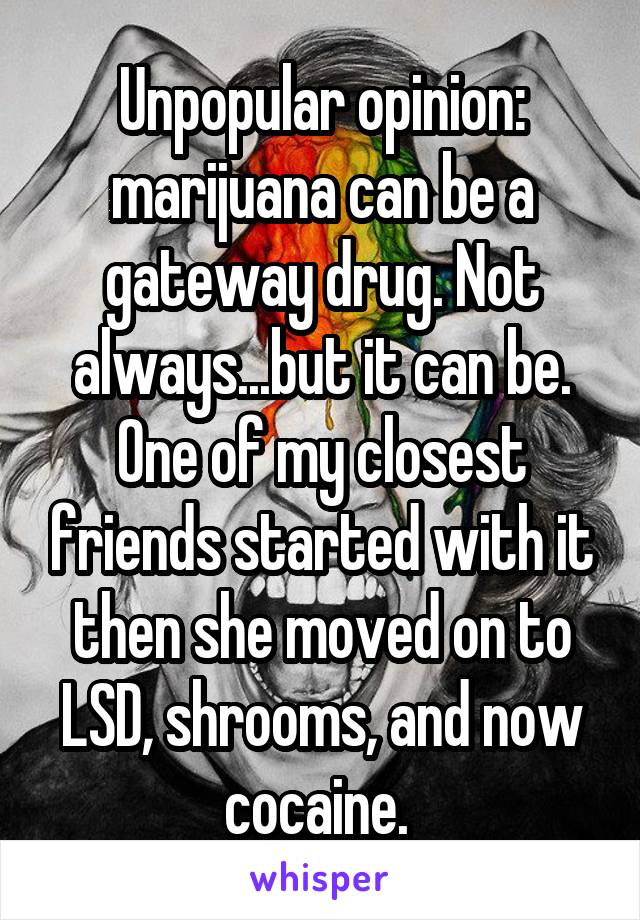 Unpopular opinion: marijuana can be a gateway drug. Not always...but it can be. One of my closest friends started with it then she moved on to LSD, shrooms, and now cocaine. 
