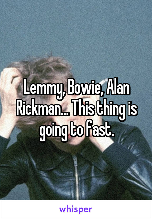 Lemmy, Bowie, Alan Rickman... This thing is going to fast.