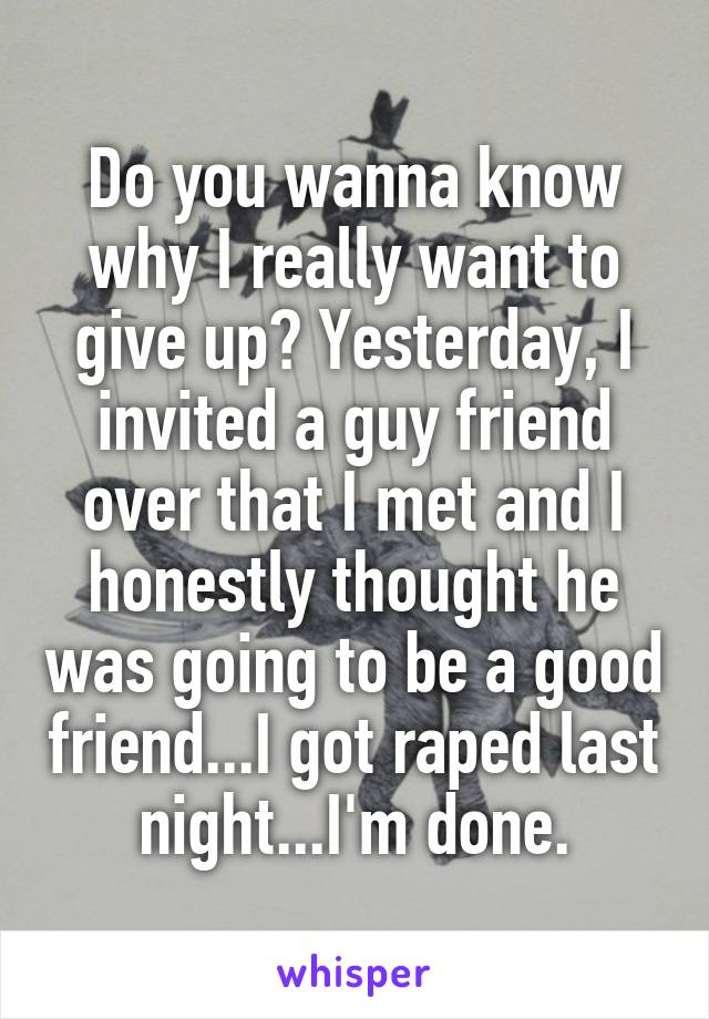 Do you wanna know why I really want to give up? Yesterday, I invited a guy friend over that I met and I honestly thought he was going to be a good friend...I got raped last night...I'm done.