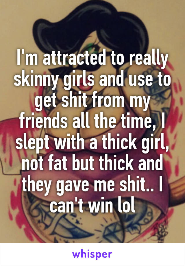 I'm attracted to really skinny girls and use to get shit from my friends all the time, I slept with a thick girl, not fat but thick and they gave me shit.. I can't win lol