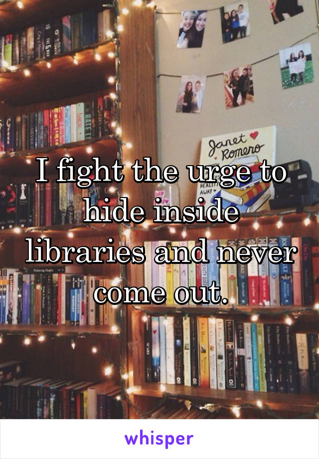 I fight the urge to hide inside libraries and never come out.