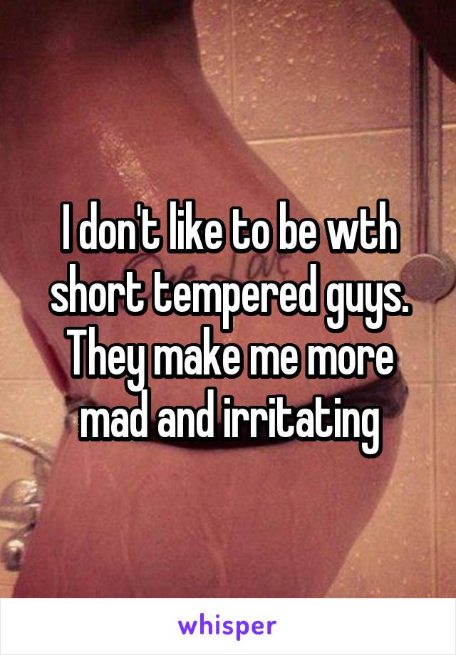 I don't like to be wth short tempered guys. They make me more mad and irritating