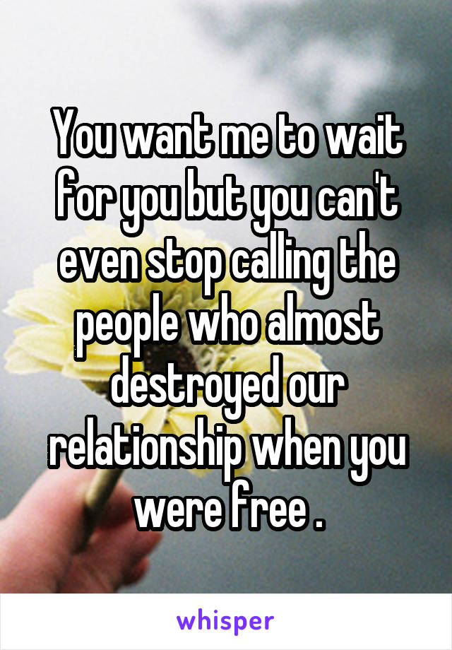 You want me to wait for you but you can't even stop calling the people who almost destroyed our relationship when you were free .