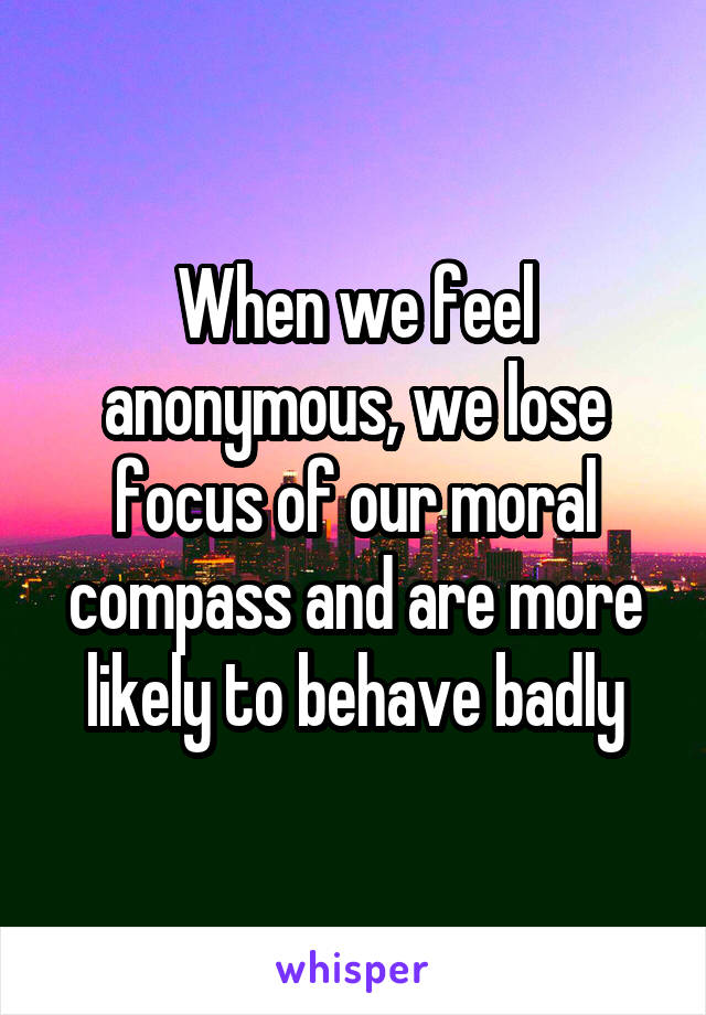 When we feel anonymous, we lose focus of our moral compass and are more likely to behave badly