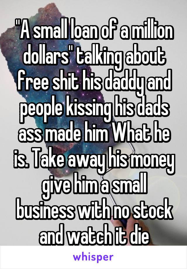 "A small loan of a million dollars" talking about free shit his daddy and people kissing his dads ass made him What he is. Take away his money give him a small business with no stock and watch it die