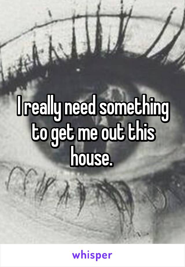 I really need something to get me out this house. 