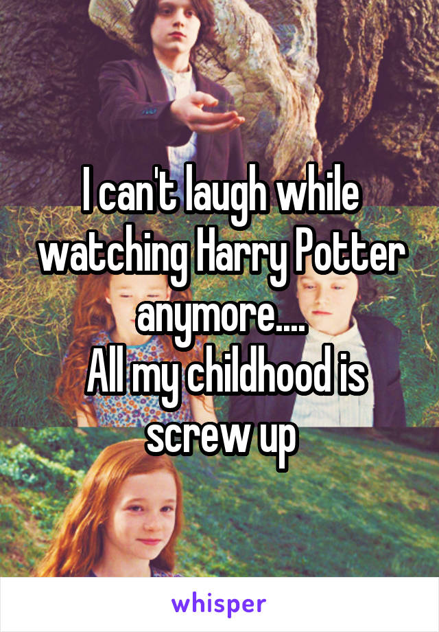 I can't laugh while watching Harry Potter anymore....
 All my childhood is screw up