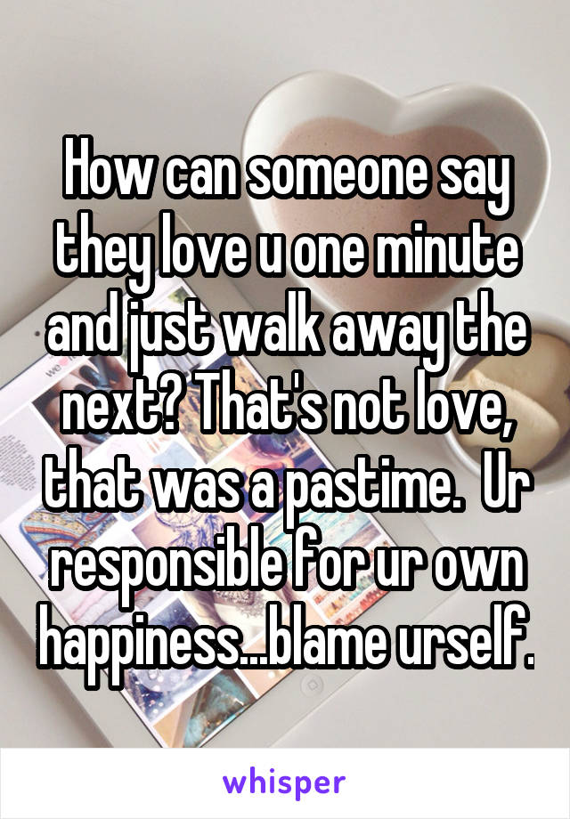 How can someone say they love u one minute and just walk away the next? That's not love, that was a pastime.  Ur responsible for ur own happiness...blame urself.