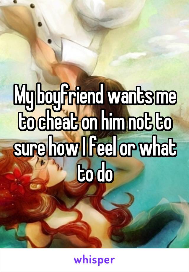 My boyfriend wants me to cheat on him not to sure how I feel or what to do