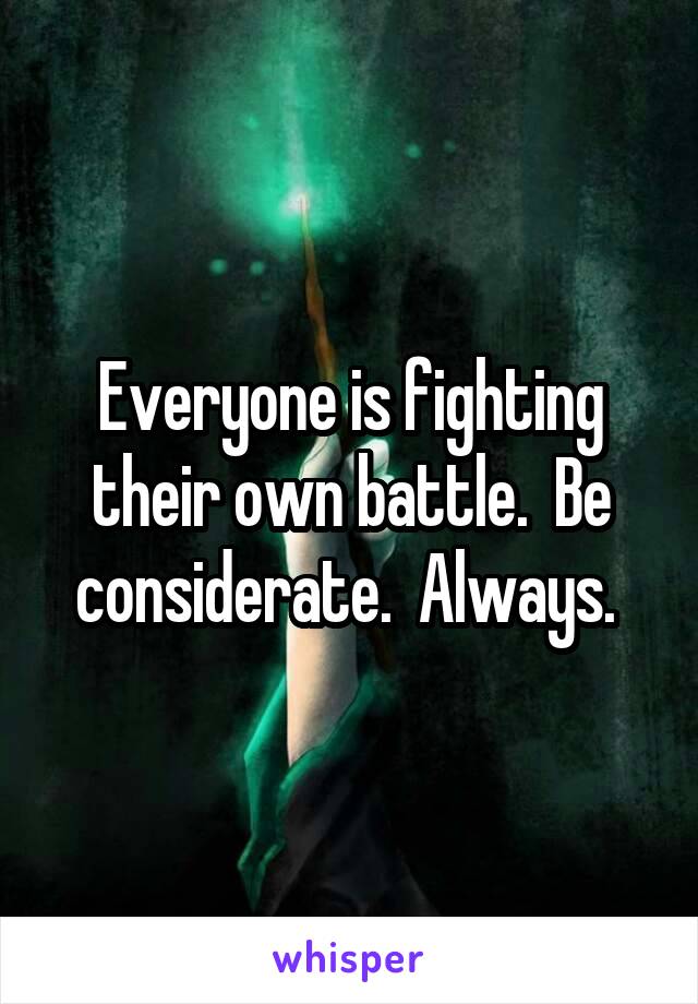 Everyone is fighting their own battle.  Be considerate.  Always. 
