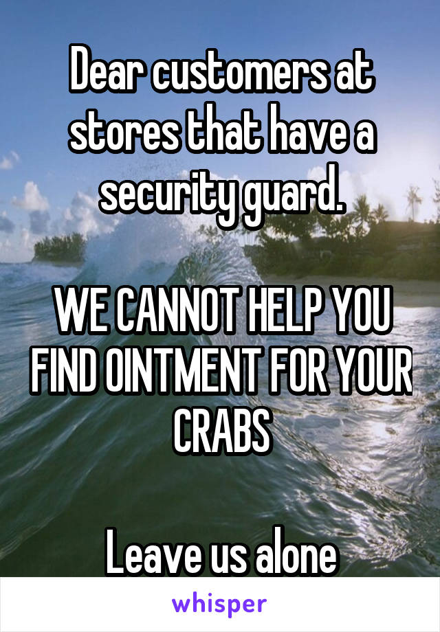Dear customers at stores that have a security guard.

WE CANNOT HELP YOU FIND OINTMENT FOR YOUR CRABS

Leave us alone