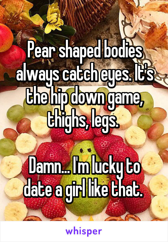 Pear shaped bodies always catch eyes. It's the hip down game, thighs, legs. 

Damn... I'm lucky to date a girl like that. 
