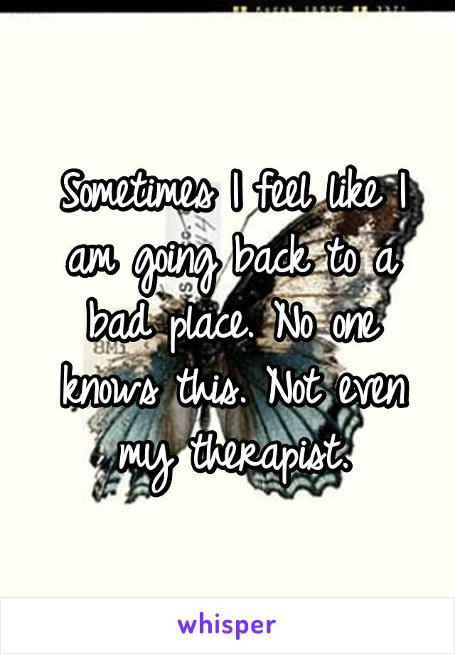 Sometimes I feel like I am going back to a bad place. No one knows this. Not even my therapist.