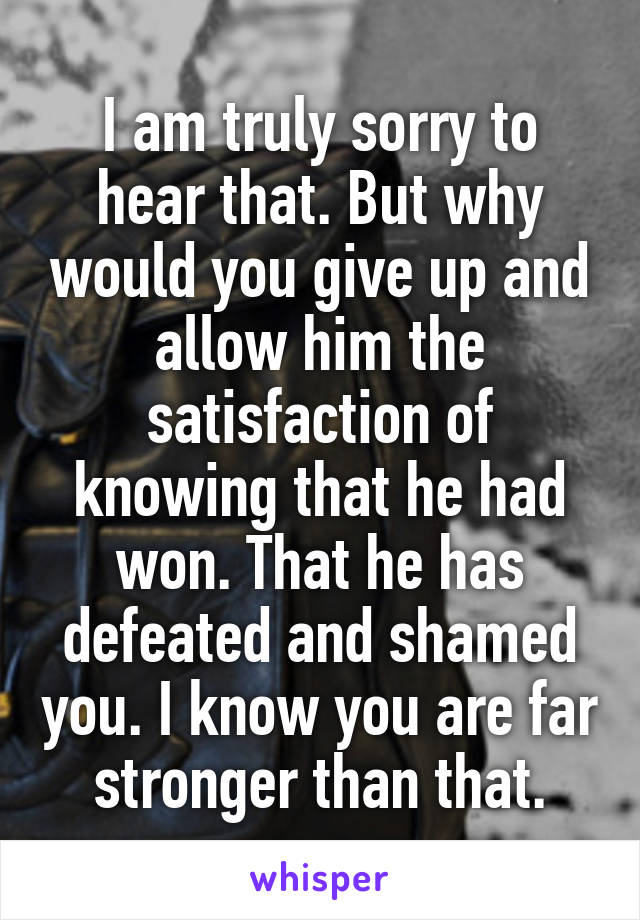 I am truly sorry to hear that. But why would you give up and allow him the satisfaction of knowing that he had won. That he has defeated and shamed you. I know you are far stronger than that.