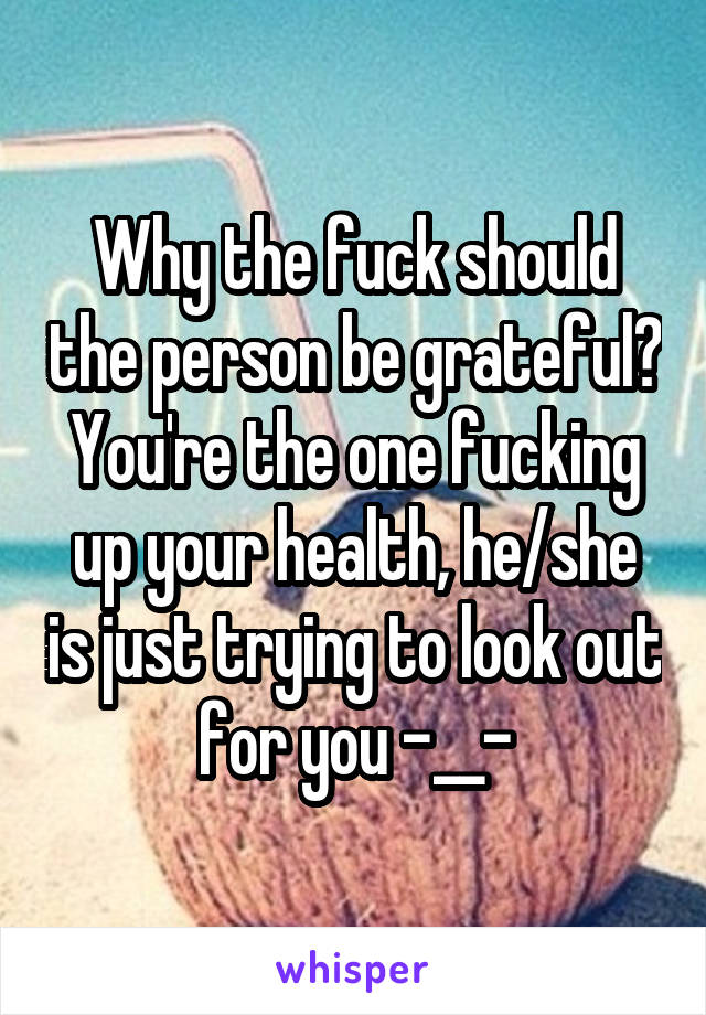 Why the fuck should the person be grateful? You're the one fucking up your health, he/she is just trying to look out for you -__-