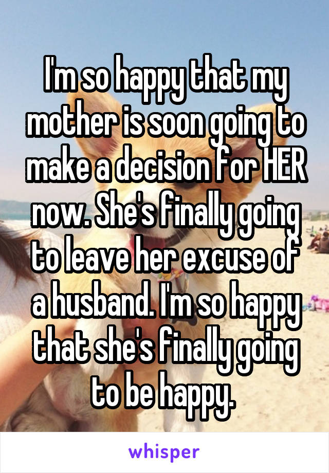 I'm so happy that my mother is soon going to make a decision for HER now. She's finally going to leave her excuse of a husband. I'm so happy that she's finally going to be happy. 