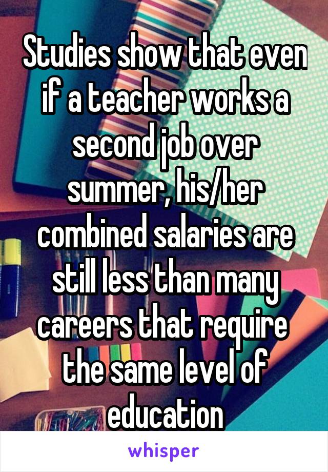 Studies show that even if a teacher works a second job over summer, his/her combined salaries are still less than many careers that require 
the same level of education