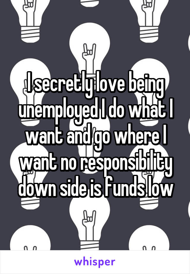 I secretly love being unemployed I do what I want and go where I want no responsibility down side is funds low