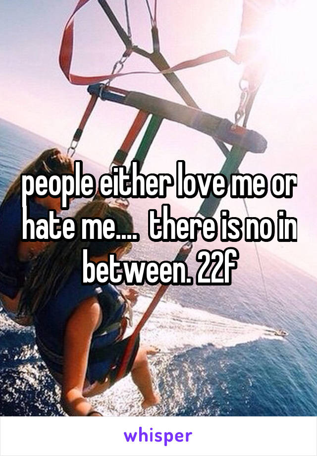 people either love me or hate me....  there is no in between. 22f