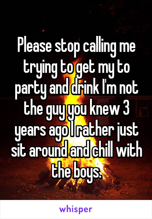 Please stop calling me trying to get my to party and drink I'm not the guy you knew 3 years ago I rather just sit around and chill with the boys.
