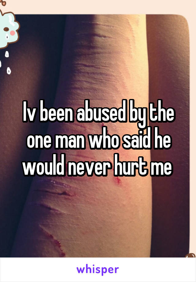 Iv been abused by the one man who said he would never hurt me 