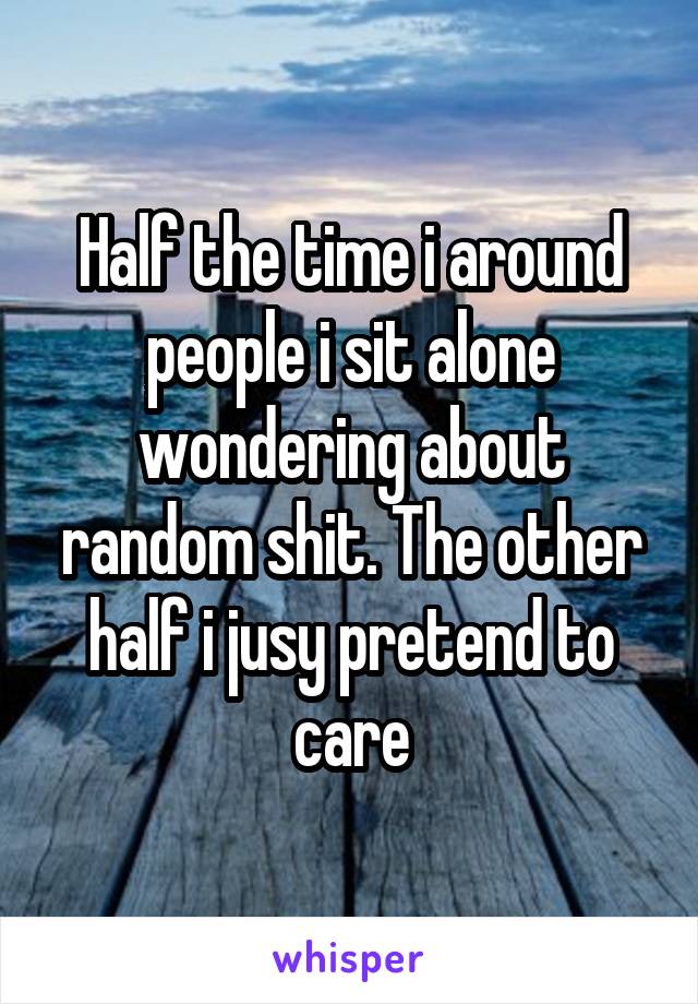Half the time i around people i sit alone wondering about random shit. The other half i jusy pretend to care