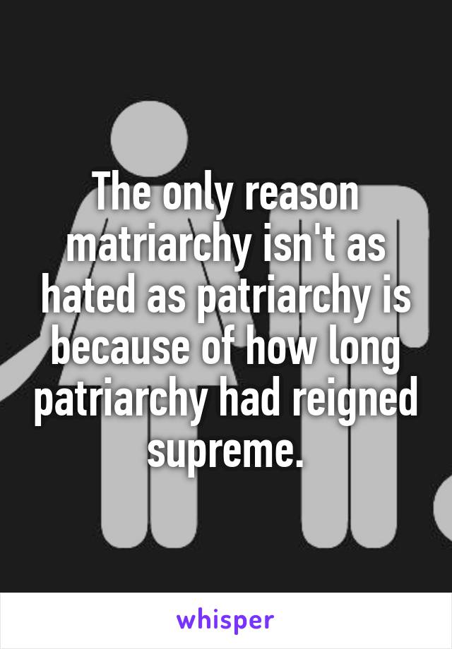 The only reason matriarchy isn't as hated as patriarchy is because of how long patriarchy had reigned supreme.