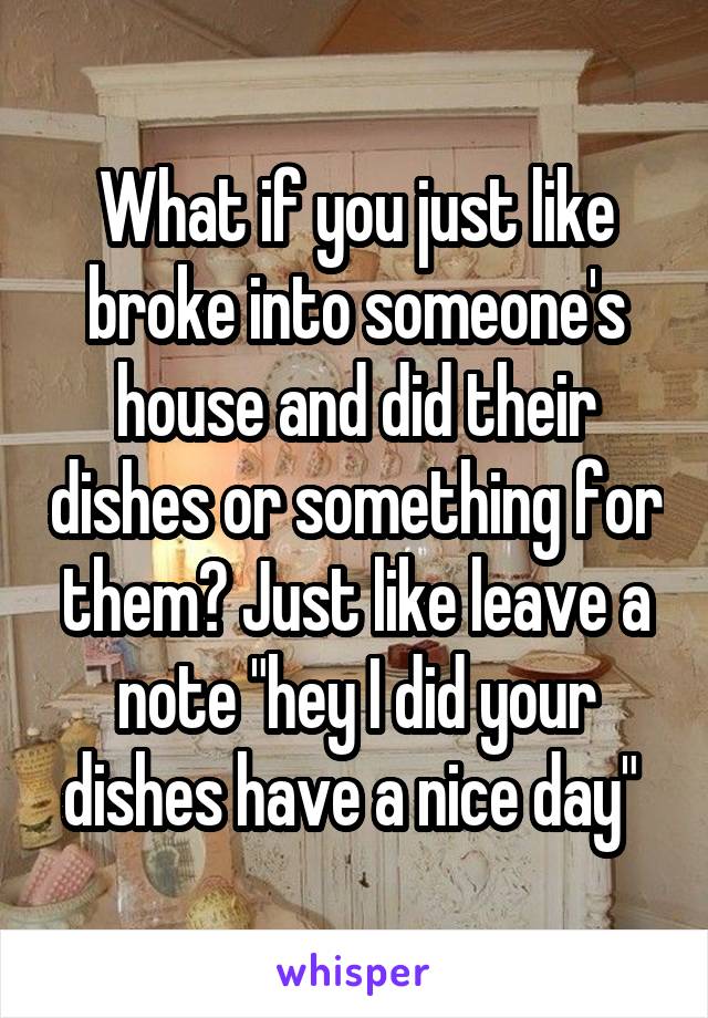 What if you just like broke into someone's house and did their dishes or something for them? Just like leave a note "hey I did your dishes have a nice day" 