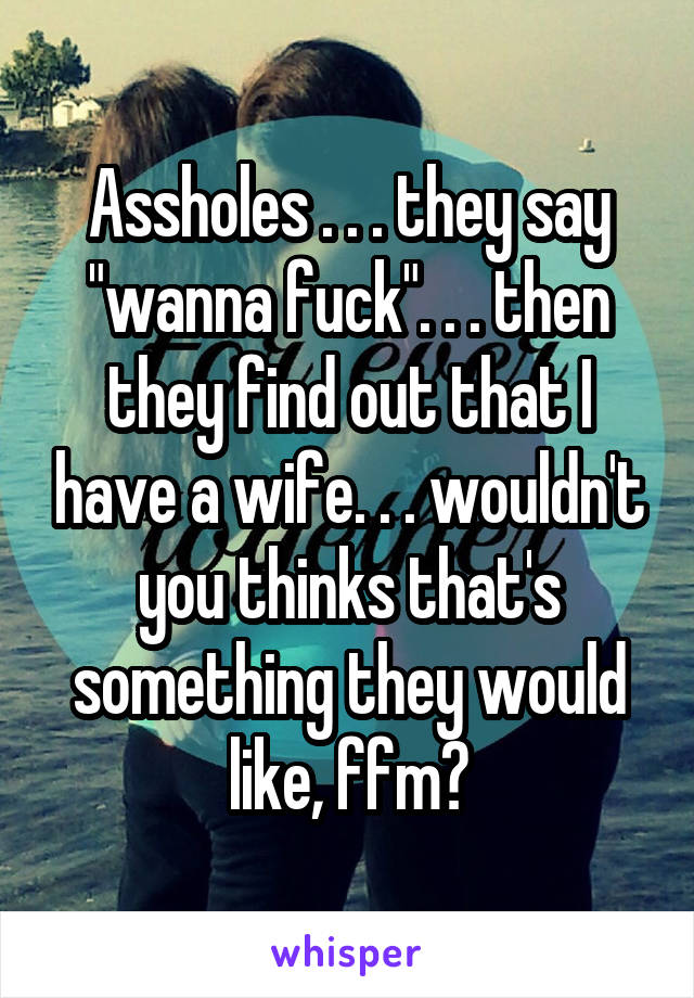 Assholes . . . they say "wanna fuck". . . then they find out that I have a wife. . . wouldn't you thinks that's something they would like, ffm?