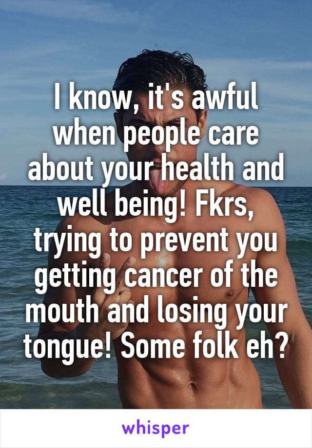 I know, it's awful when people care about your health and well being! Fkrs, trying to prevent you getting cancer of the mouth and losing your tongue! Some folk eh?