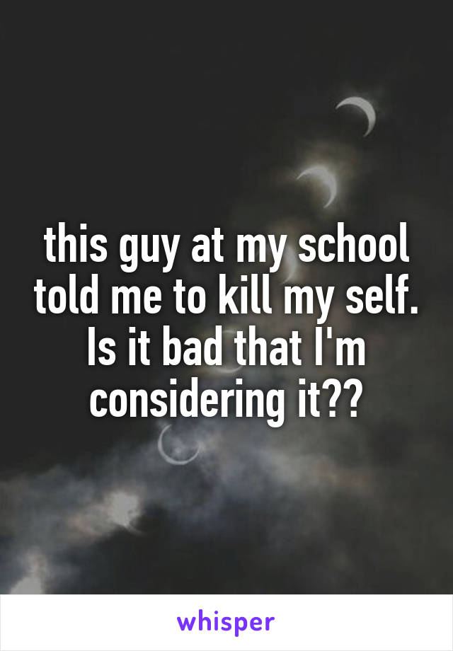 this guy at my school told me to kill my self. Is it bad that I'm considering it??