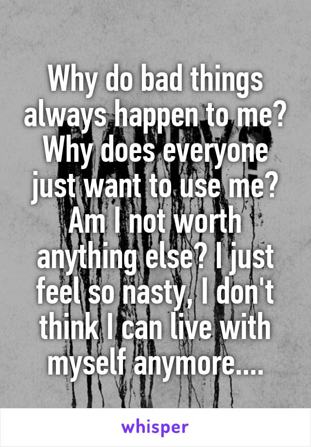 Why do bad things always happen to me? Why does everyone just want to use me? Am I not worth anything else? I just feel so nasty, I don't think I can live with myself anymore....