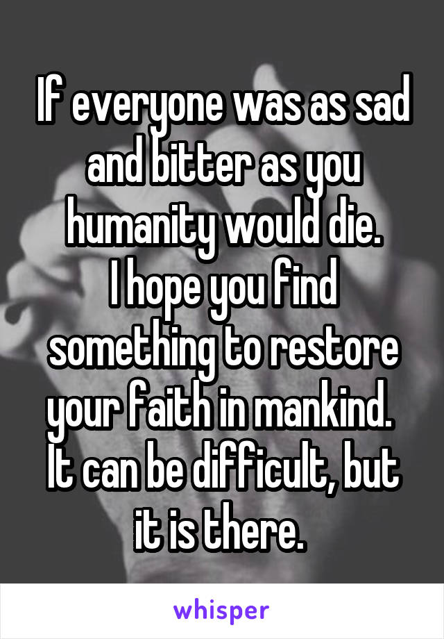 If everyone was as sad and bitter as you humanity would die.
I hope you find something to restore your faith in mankind. 
It can be difficult, but it is there. 