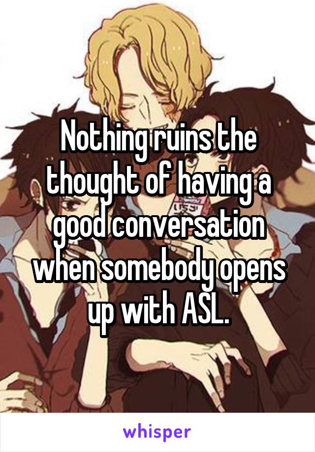 Nothing ruins the thought of having a good conversation when somebody opens up with ASL.