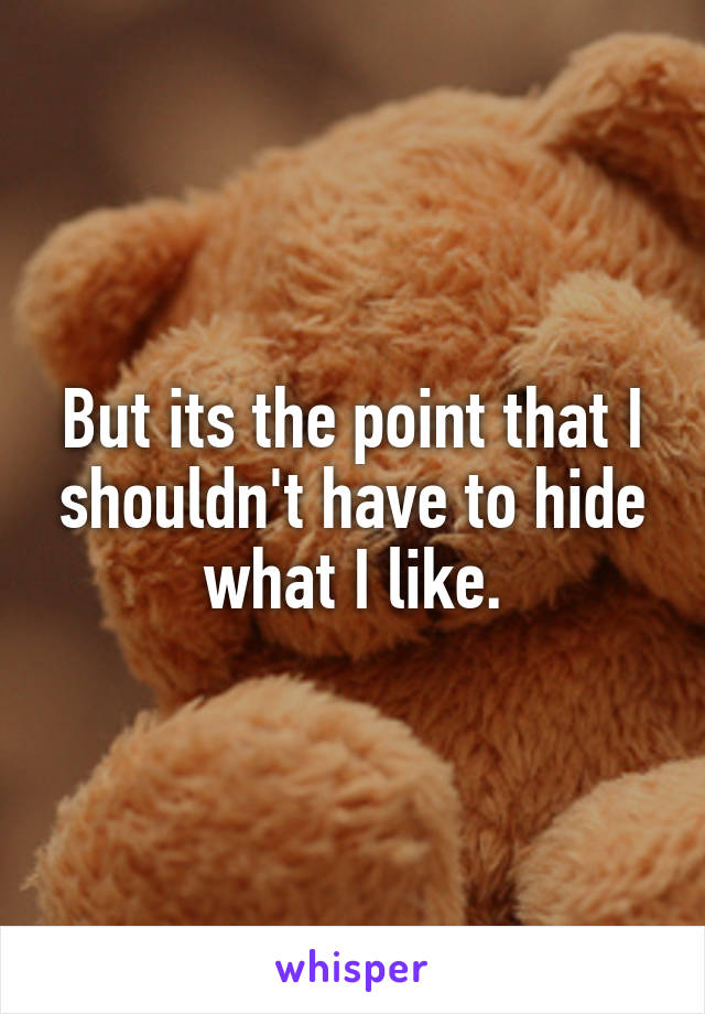 But its the point that I shouldn't have to hide what I like.