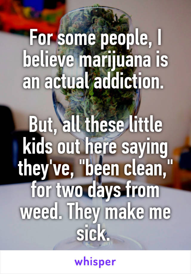For some people, I believe marijuana is an actual addiction. 

But, all these little kids out here saying they've, "been clean," for two days from weed. They make me sick. 