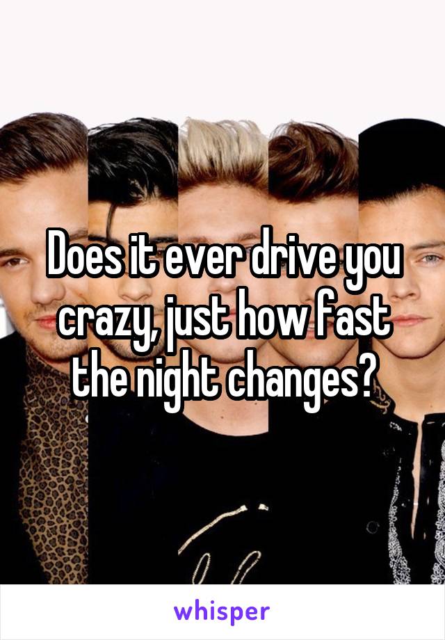 Does it ever drive you crazy, just how fast the night changes?