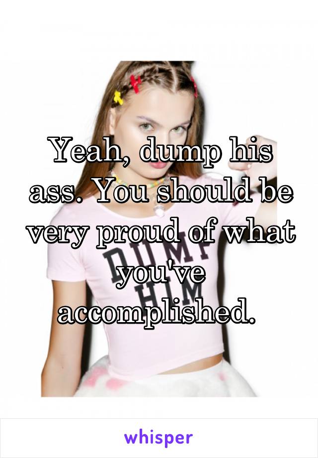 Yeah, dump his ass. You should be very proud of what you've accomplished. 
