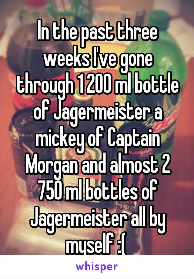 In the past three weeks I've gone through 1 200 ml bottle of Jagermeister a mickey of Captain Morgan and almost 2 750 ml bottles of Jagermeister all by myself :( 