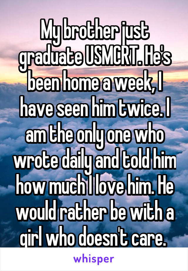 My brother just graduate USMCRT. He's been home a week, I have seen him twice. I am the only one who wrote daily and told him how much I love him. He would rather be with a girl who doesn't care. 