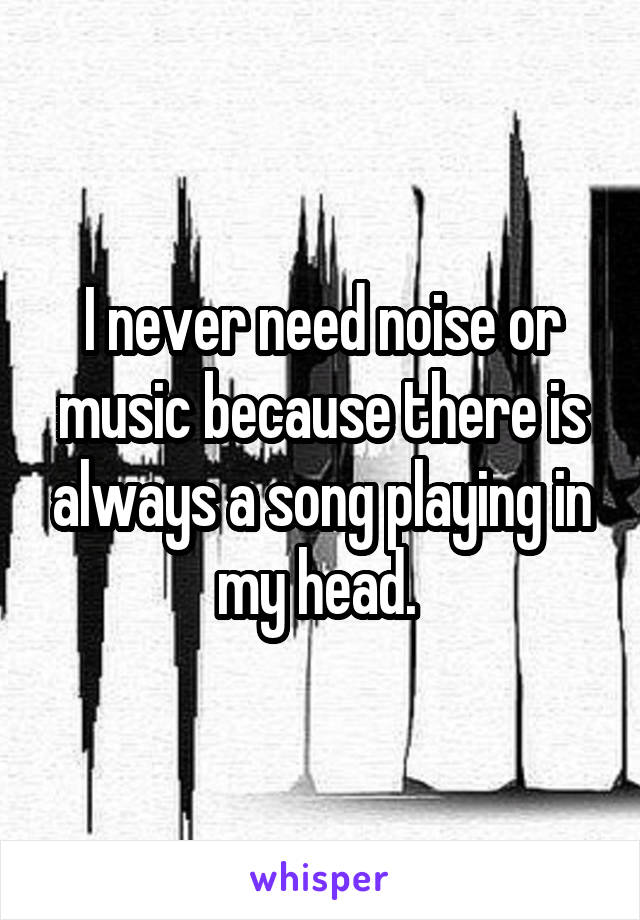 I never need noise or music because there is always a song playing in my head. 