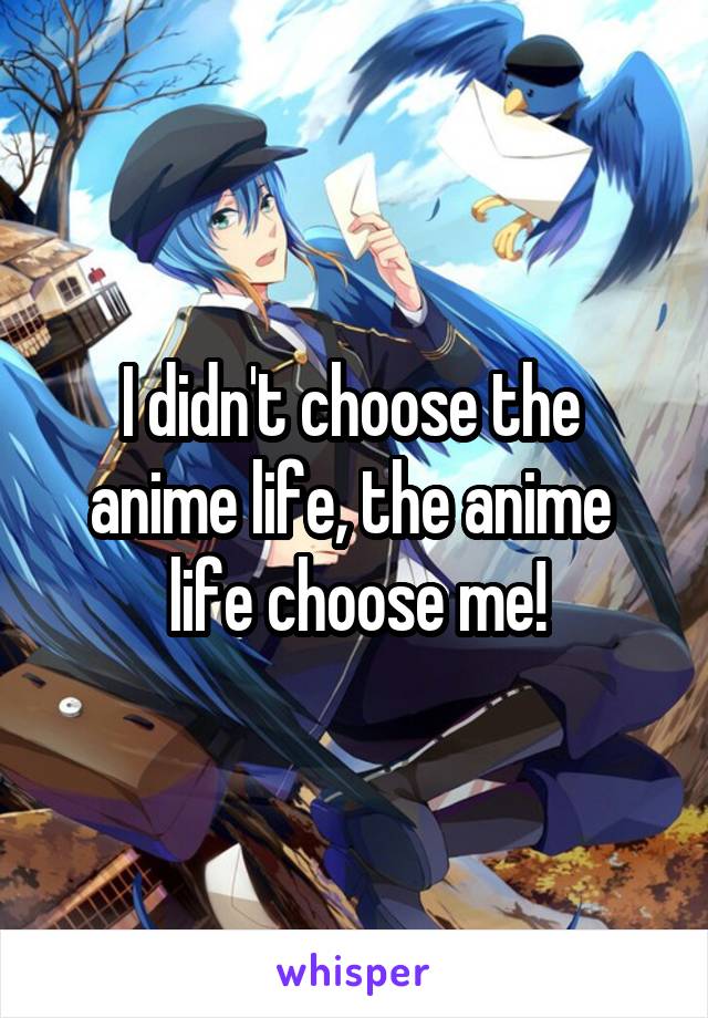 I didn't choose the 
anime life, the anime 
life choose me!