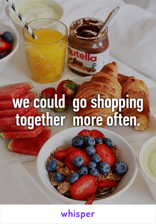 we could  go shopping together  more often.