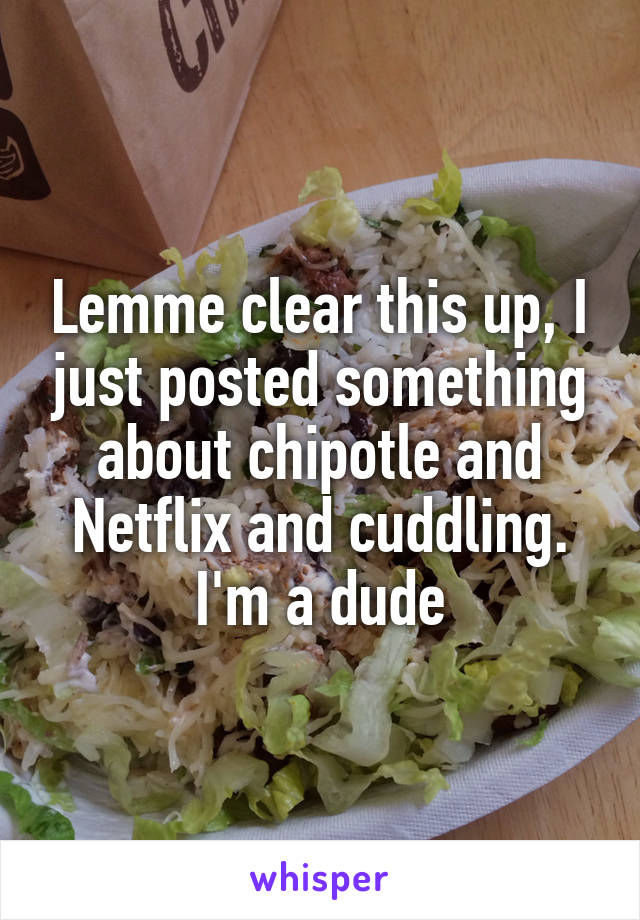 Lemme clear this up, I just posted something about chipotle and Netflix and cuddling. I'm a dude