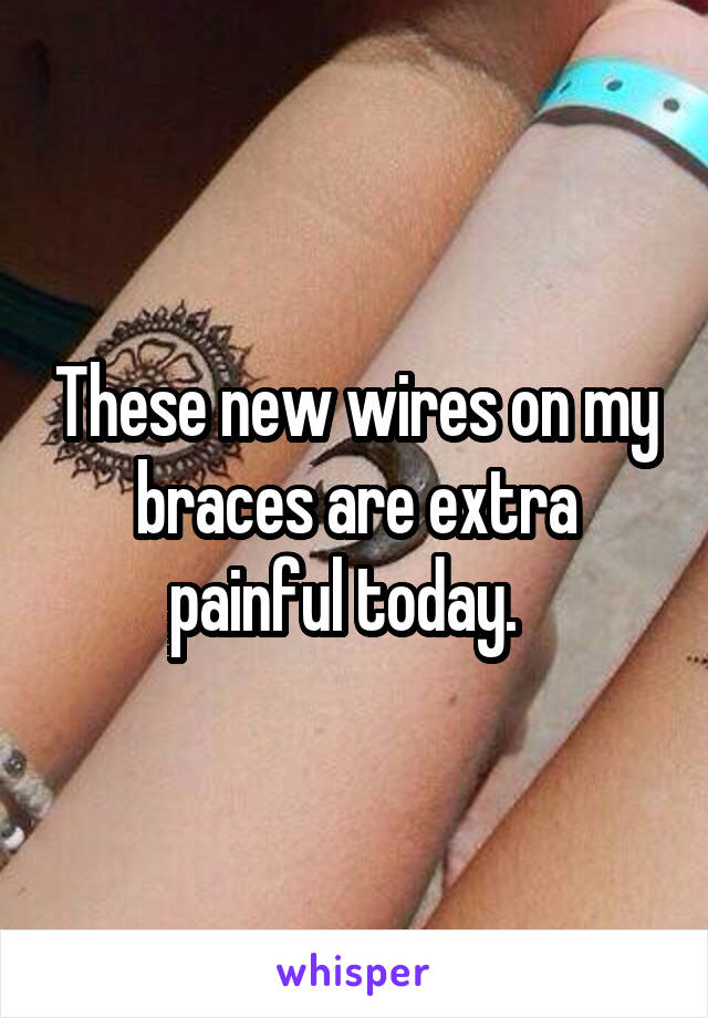 These new wires on my braces are extra painful today.  