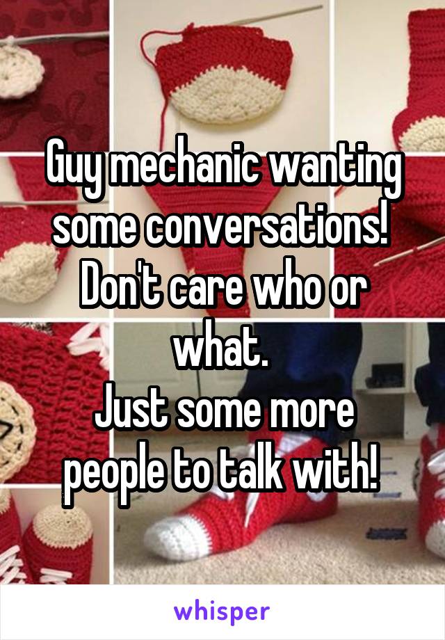 Guy mechanic wanting some conversations! 
Don't care who or what. 
Just some more people to talk with! 