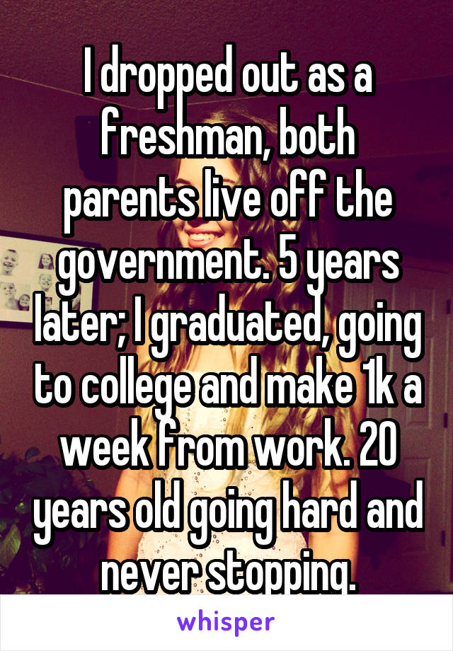 I dropped out as a freshman, both parents live off the government. 5 years later; I graduated, going to college and make 1k a week from work. 20 years old going hard and never stopping.